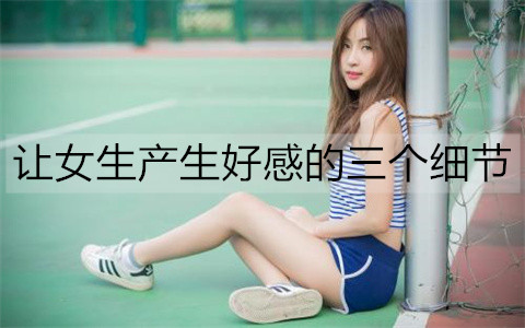 让女孩产生好感的三个细节，用细节打动她
