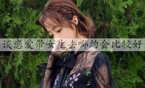 谈恋爱带女孩到哪里约会最好，情侣约会合适去的地方