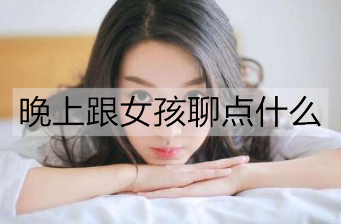 晚上跟女生聊点什么最好？女孩在晚上最想聊的话题