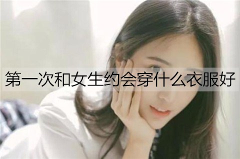 首次和女孩约会穿什么衣服好？男孩第一次约会搭配服装