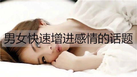 男女迅速增进感情的话题，男女迅速增进感情的办法
