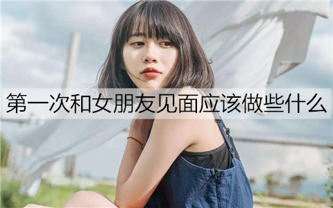 首次和女友见面应该做些什么？