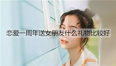 恋爱一周年送女友什么礼物最好？情侣恋爱一周年礼物排名