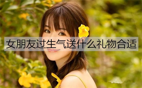 女友过生气送什么礼物最合适适合？送女友礼物排名