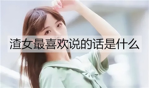 渣女最喜欢说的话是什么？渣女语录大全