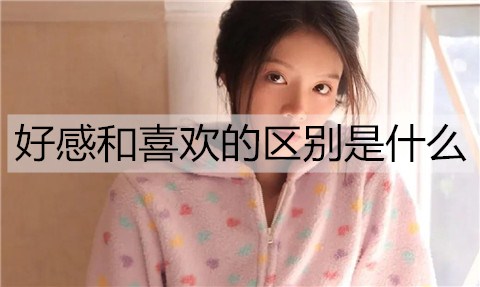 好感和喜欢有什么区别是什么？怎么样区别好感和喜欢？
